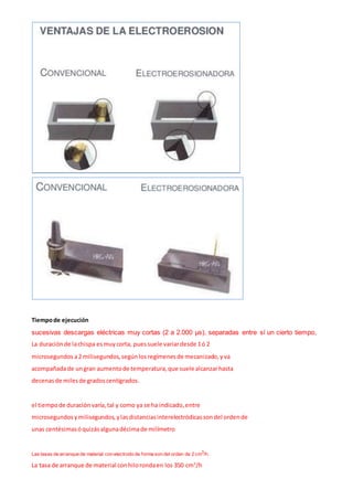 Tiempode ejecución
sucesivas descargas eléctricas muy cortas (2 a 2.000 µs), separadas entre sí un cierto tiempo,
La duraciónde lachispa esmuycorta, puessuele variardesde 1ó 2
microsegundos a2 milisegundos,segúnlosregímenesde mecanizado,yva
acompañadade ungran aumentode temperatura,que suele alcanzarhasta
decenasde milesde gradoscentígrados.
el tiempode duraciónvaría,tal y como ya se ha indicado,entre
microsegundosymilisegundos,ylasdistanciasinterelectródicassondel ordende
unas centésimasóquizásalgunadécimade milímetro
Las tasas de arranque de material con electrodo de forma son del orden de 2 cm3
/h.
La tasa de arranque de material conhilorondaen los 350 cm3
/h
 