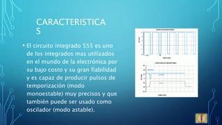 CARACTERISTICA
S
• El circuito integrado 555 es uno
de los integrados mas utilizados
en el mundo de la electrónica por
su bajo costo y su gran fiabilidad
y es capaz de producir pulsos de
temporización (modo
monoestable) muy precisos y que
también puede ser usado como
oscilador (modo astable).
 