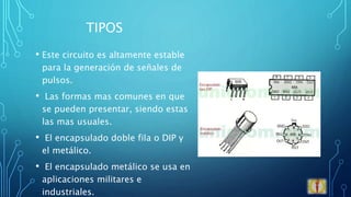 TIPOS
• Este circuito es altamente estable
para la generación de señales de
pulsos.
• Las formas mas comunes en que
se pueden presentar, siendo estas
las mas usuales.
• El encapsulado doble fila o DIP y
el metálico.
• El encapsulado metálico se usa en
aplicaciones militares e
industriales.
 