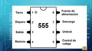 DISTRIBUCION DE PINES
Patilla 1: En esta patilla siempre se conecta la masa o el negativo de la pila (0V = cero voltios).
Patilla 8: V+, (Vcc), o el positivo de la pila. Es el pin donde se conecta el voltaje o tensión de alimentación.
Patilla 2: Disparo (trigger): esta patilla hará que se active o no la señal de salida de la patilla 3.
Patilla 3: es la Salida. Lo que obtendremos a la salida dependerá de como conectemos el circuito integrado
555.
Estas cuatro patillas son las más importantes para entender los circuitos.
Patilla 4: Reset (reset). Si por algún motivo esta patilla no se utiliza hay que conectarla a Vcc para evitar
que el 555 se "resetee".
Patilla 5: Control de voltaje (control voltaje):
Patilla 6: Umbral (threshold): Es una entrada a un comparador interno que tiene el 555 y se utiliza para
poner la salida a nivel bajo
Patilla 7: Descarga (discharge): Utilizado para descargar con efectividad el condensador externo utilizado
por el temporizador para su funcionamiento.
 