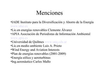 Menciones IADE Instituto para la Diversificación y Ahorro de la Energía www . idae .es Lic.en energías renovables Clemente Álvarez APIA Asociación de Periodistas de Información Ambiental www . apia .es Universidad de Quilmes  www . unq . edu . ar   Lic.en medio ambiente Luis A. Prieto Wind Energy and Aviation Interests Plan de energías renovables (2001-2009) Energía eólica y aeroturbinas Ing.aeronáutico Carlos Mallo 