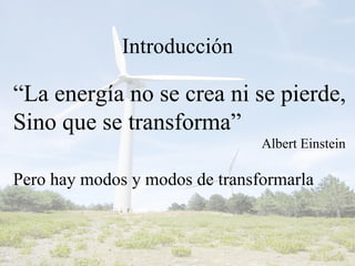 Introducción “ La energía no se crea ni se pierde, Sino que se transforma” Albert Einstein Pero hay modos y modos de transformarla 