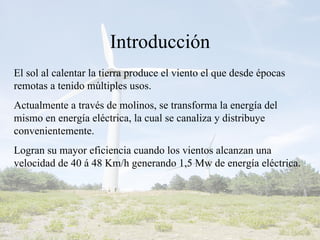 Introducción El sol al calentar la tierra produce el viento el que desde épocas remotas a tenido múltiples usos. Actualmente a través de molinos, se transforma la energía del mismo en energía eléctrica, la cual se canaliza y distribuye convenientemente. Logran su mayor eficiencia cuando los vientos alcanzan una velocidad de 40 á 48 Km/h generando 1,5 Mw de energía eléctrica.  