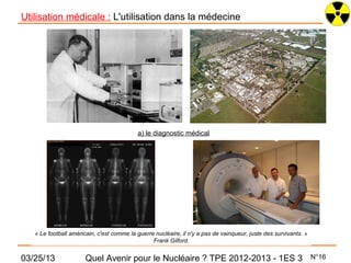 Utilisation médicale : L'utilisation dans la médecine




                                           a) le diagnostic médical




   « Le football américain, c'est comme la guerre nucléaire, il n'y a pas de vainqueur, juste des survivants. »
                                                 Frank Gilford.


03/25/13              Quel Avenir pour le Nucléaire ? TPE 2012-2013 - 1ES 3                                       N°16
 