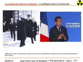 La recherche dans le nucléaire : La politique dans la recherche




« Même s’il y avait un accident de ce type tous les ans, je considérerais le nucléaire comme une énergie intéressante. »
Morris Rosen.



03/25/13                 Quel Avenir pour le Nucléaire ? TPE 2012-2013 - 1ES 3                                  N°20
 