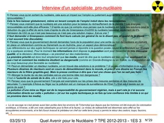 Interview d'un spécialiste pro-nucléaire
 5) Pensez vous qu’en sortant du nucléaire, cela aura un impact sur l’emploi ou justement augmentera l’emploi dans les énergies
 renouvelables ?
 Cela le fera baisser globalement, même en tenant compte de l’emploi induit dans les renouvelables.
 7) Pensez vous vraiment que le nucléaire est une solution pour la baisse du réchauffement de la planète ? Les énergies
 renouvelables sont-elle plus efficaces ? D’après ce que j’ai compris vous pensez que le nucléaire est l’une des solutions pour la
 réduction du gaz à effet de serre mais d’après le site de Greenpeace d’ici2050 le nucléaire baisserait seulement de 6%
 l’émission de C02 ce qui n’est pas beaucoup ce n’est pas une solution majeur. Est-ce vrai ?
 Il faut demander à Greenpeace comment ils font leurs calculs (en général ils ne le disent pas, et quand ils le disent
 c’est souvent très discutable).
 9) Pensez vous que le gouvernement devrait demandez l’avis de la population pour une sortie ou non du nucléaire en mettant
 en place un referendum comme au Danemark ou en Autriche, pour un aspect plus démocratique?
 Les référendums sur des sujets techniques ne servent jamais à répondre à la question posée (voyez le référendum sur l’Europe
 il y a quelques années). Pour le moment les informations dont dispose la population sont pour l’essentiel de très mauvaise
 qualité, et la décision« démocratique » se prendrait sur des malentendus.
 La première priorité est donc tout simplement que les media, avant de dire que le nucléaire est bien ou mal, expliquent ce
 que c’est et comment les médecins étudient sa dangerosité (comme en Grande-Bretagne ou en Suède, ou la population est
 du coup beaucoup plus favorable au nucléaire).
 14) Peut-on démanteler un réacteur nucléaire, a-t-on trouvé des solutions à ce problème ? (il ya peu d’information à ce sujet)
 Plusieurs dizaines de réacteurs sont en cours de démantèlement dans le monde, et près d’une dizaine en France (les
 réacteurs de la filière graphite-gaz). Mais la presse continue à dire que c’est une chose que l’on ne sait pas faire !
 15) Allonger la durée de vie des centrales est-ce une bonne idée non dangereuse ?
 C’est à l’autorité de sûreté de le dire, elle a été faite pour cela.
 16) Pensez vous que le gouvernement Français est exemplaire sur les prises des mesures sanitaires et des mesures de
 sécurisée ? L’exemple d’Areva au Niger sur la pollution est un manque de surveillance de l’Etat ? L’Etat est-il laxiste sur ce
 genre de sujet ?
 La pollution d’une mine au Niger est de la responsabilité du gouvernement nigérian, mais à part cela je n’ai aucune
 information directe sur cette « pollution » (et sur les sujets techniques je ne fais qu’une confiance très limitée à ce qui
 se promène dans les media).


« La vie sauvage ne s’est jamais aussi bien portée dans les environs de Tchernobyl que depuis que les hommes ont été évacués (la colonisation
soviétique, à l’inverse, a été une vraie catastrophe pour la flore et la faune). Le niveau de radioactivité est désormais sans effet sur les
écosystèmes environnants, et le fait d’avoir évacué le prédateur en chef sur cette terre (nous) a permis le retour des castors, loups, faucons,
etc. »


    03/25/13                     Quel Avenir pour le Nucléaire ? TPE 2012-2013 - 1ES 3                                                  N°29
 