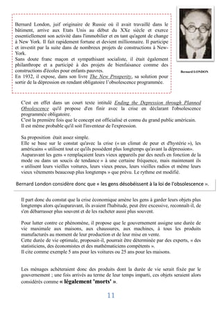 Bernard London, juif originaire de Russie où il avait travaillé dans le
bâtiment, arrive aux Etats Unis au début du XXe siècle et exerce
essentiellement son activité dans l'immobilier et en tant qu'agent de change
à New York. Il fait rapidement fortune et devient millionnaire. Il participe
et investit par la suite dans de nombreux projets de constructions à New-
York.
Sans doute franc maçon et sympathisant socialiste, il était également
philanthrope et a participé à des projets de bienfaisance comme des
constructions d'écoles pour enfants pauvres.                                       Bernard LONDON
En 1932, il expose, dans son livre The New Prosperity, sa solution pour
sortir de la dépression en rendant obligatoire l’obsolescence programmée.



  C'est en effet dans un court texte intitulé Ending the Depression through Planned
  Obsolescence qu'il propose d'en finir avec la crise en déclarant l'obsolescence
  programmée obligatoire.
  C'est la première fois que le concept est officialisé et connu du grand public américain.
  Il est même probable qu'il soit l'inventeur de l'expression.

  Sa proposition était assez simple.
  Elle se base sur le constat qu'avec la crise (« un climat de peur et d'hystérie »), les
  américains « utilisent tout ce qu'ils possèdent plus longtemps qu'avant la dépression».
  Auparavant les gens « remplaçaient leurs vieux appareils par des neufs en fonction de la
  mode ou dans un soucis de tendance » à une certaine fréquence, mais maintenant ils
  « utilisent leurs vieilles voitures, leurs vieux pneus, leurs vieilles radios et même leurs
  vieux vêtements beaucoup plus longtemps » que prévu. Le rythme est modifié.

Bernard London considère donc que « les gens désobéissent à la loi de l'obsolescence ».

  Il part donc du constat que la crise économique amène les gens à garder leurs objets plus
  longtemps alors qu'auparavant, ils avaient l'habitude, peut être excessive, reconnaît-il, de
  s'en débarrasser plus souvent et de les racheter aussi plus souvent.

  Pour lutter contre ce phénomène, il propose que le gouvernement assigne une durée de
  vie maximale aux maisons, aux chaussures, aux machines, à tous les produits
  manufacturés au moment de leur production et de leur mise en vente.
  Cette durée de vie optimale, proposait-il, pourrait être déterminée par des experts, « des
  statisticiens, des économistes et des mathématiciens compétents ».
  Il cite comme exemple 5 ans pour les voitures ou 25 ans pour les maisons.


  Les ménages achèteraient donc des produits dont la durée de vie serait fixée par le
  gouvernement ; une fois arrivés au terme de leur temps imparti, ces objets seraient alors
  considérés comme « légalement 'morts' ».

                                             11
 
