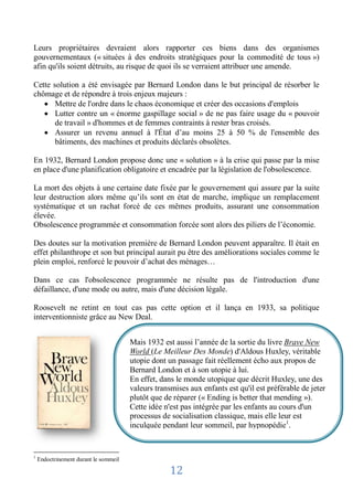 Leurs propriétaires devraient alors rapporter ces biens dans des organismes
gouvernementaux (« situées à des endroits stratégiques pour la commodité de tous »)
afin qu'ils soient détruits, au risque de quoi ils se verraient attribuer une amende.

Cette solution a été envisagée par Bernard London dans le but principal de résorber le
chômage et de répondre à trois enjeux majeurs :
       Mettre de l'ordre dans le chaos économique et créer des occasions d'emplois
       Lutter contre un « énorme gaspillage social » de ne pas faire usage du « pouvoir
       de travail » d'hommes et de femmes contraints à rester bras croisés.
       Assurer un revenu annuel à l'État d’au moins 25 à 50 % de l'ensemble des
       bâtiments, des machines et produits déclarés obsolètes.

En 1932, Bernard London propose donc une « solution » à la crise qui passe par la mise
en place d'une planification obligatoire et encadrée par la législation de l'obsolescence.

La mort des objets à une certaine date fixée par le gouvernement qui assure par la suite
leur destruction alors même qu’ils sont en état de marche, implique un remplacement
systématique et un rachat forcé de ces mêmes produits, assurant une consommation
élevée.
Obsolescence programmée et consommation forcée sont alors des piliers de l’économie.

Des doutes sur la motivation première de Bernard London peuvent apparaître. Il était en
effet philanthrope et son but principal aurait pu être des améliorations sociales comme le
plein emploi, renforcé le pouvoir d’achat des ménages…

Dans ce cas l'obsolescence programmée ne résulte pas de l'introduction d'une
défaillance, d'une mode ou autre, mais d'une décision légale.

Roosevelt ne retint en tout cas pas cette option et il lança en 1933, sa politique
interventionniste grâce au New Deal.


                                       Mais 1932 est aussi l’année de la sortie du livre Brave New
                                       World (Le Meilleur Des Monde) d'Aldous Huxley, véritable
                                       utopie dont unjhgcfd1 fait réellement écho aux propos de
                                                       passage
                                       Bernard London et à son utopie à lui.
                                       En effet, dans le monde utopique que décrit Huxley, une des
                                       valeurs transmises aux enfants est qu'il est préférable de jeter
                                       plutôt que de réparer (« Ending is better that mending »).
                                       Cette idée n'est pas intégrée par les enfants au cours d'un
                                       processus de socialisation classique, mais elle leur est
                                       inculquée pendant leur sommeil, par hypnopédie1.


1
    Endoctrinement durant le sommeil

                                                    12
 