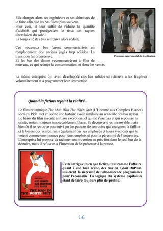 Elle chargea alors ses ingénieurs et ses chimistes de
le faire afin que les bas filent plus souvent.
Pour cela, il leur suffit de réduire la quantité
d'additifs qui protégeaient le tissu des rayons
ultraviolets du soleil.
La longévité des bas se trouva alors réduite.

Ces nouveaux bas furent commercialisés en
remplacement des anciens jugés trop solides. La
transition fut progressive.                                         Processus expérimental de fragilisation

Et les bas des dames recommencèrent à filer de
nouveau, ce qui relança la consommation, et donc les ventes.


La même entreprise qui avait développée des bas solides se retrouva à les fragiliser
volontairement et à programmer leur destruction.




        Quand la fiction rejoint la réalité…

 Le film britannique The Man With The White Suit (L’Homme aux Complets Blancs)
 sorti en 1951 met en scène une histoire assez similaire au scandale des bas nylon.
 Le héros du film invente un tissu exceptionnel qui ne s'use pas et qui repousse la
 saleté, restant toujours impeccablement blanc. Sa découverte est incroyable mais
 bientôt il se retrouve poursuivi par les patrons de son usine qui craignent la faillite
 et la baisse des ventes, mais également par ses employés et leurs syndicats qui le
 voient comme une menace pour leurs emplois et pour la pérennité de l’entreprise.
 L’entreprise lui propose de racheter son invention au prix fort dans le seul but de la
 détruire, mais il refuse et a l’intention de le présenter à la presse.




                               Cette intrigue, bien que fictive, tout comme l’affaire,
                               quant à elle bien réelle, des bas en nylon DuPont,
                               illustrent la nécessité de l'obsolescence programmée
                               pour l'économie. La logique du système capitaliste
                               étant de faire toujours plus de profits.




                                           16
 