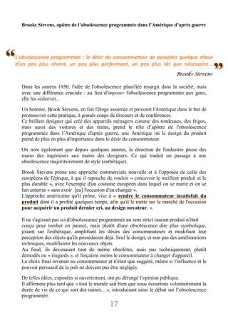 Brooks Stevens, apôtre de l’obsolescence programmée dans l’Amérique d’après guerre




‘
‘
L'obsolescence programmée : le désir du consommateur de posséder quelque chose


                                                                                                  "
d'un peu plus récent, un peu plus performant, un peu plus tôt que nécessaire...
                                                                               Brooks Stevens

    Dans les années 1950, l'idée de l'obsolescence planifiée resurgit dans la société, mais
    avec une différence cruciale : au lieu d'imposer l'obsolescence programmée aux gens,
    elle les séduirait...

    Un homme, Brook Stevens, en fait l'éloge assumée et parcourt l'Amérique dans le but de
    promouvoir cette pratique, à grands coups de discours et de conférences.
    Ce brillant designer qui créé des appareils ménagers comme des tondeuses, des frigos,
    mais aussi des voitures et des trains, prend le rôle d’apôtre de l'obsolescence
    programmée dans l’Amérique d'après guerre, une Amérique où le design du produit
    prend de plus en plus d'importance dans le désir du consommateur.

    On note également que depuis quelques années, la direction de l'industrie passe des
    mains des ingénieurs aux mains des designers. Ce qui traduit un passage à une
    obsolescence majoritairement de style (esthétique).

    Brook Stevens prône une approche commerciale nouvelle et à l'opposée de celle des
    européens de l'époque, à qui il reproche de vouloir « concevoir le meilleur produit et le
    plus durable », avec l'exemple d'un costume européen dans lequel on se marie et on se
    fait enterrer « sans avoir [eu] l'occasion d'en changer ».
    L'approche américaine qu'il prône, vise à « rendre le consommateur insatisfait du
    produit dont il a profité quelques temps, afin qu'il le mette sur le marché de l'occasion
    pour acquérir un produit dernier cri, au design novateur. ».

    Il ne s'agissait pas ici d'obsolescence programmée au sens strict (aucun produit n'était
    conçu pour tomber en panne), mais plutôt d'une obsolescence dite plus symbolique,
    jouant sur l'esthétique, amplifiant les désirs des consommateurs et modifiant leur
    perception des objets qu'ils possédaient déjà. Seul le design, et non pas des améliorations
    techniques, modifiaient les nouveaux objets.
    Au final, ils devenaient tout de même obsolètes, mais pas techniquement, plutôt
    démodés ou « ringards », et forçaient moins le consommateur à changer d'appareil.
    Le choix final revenait au consommateur et n'était que suggéré, même si l'influence et le
    pouvoir persuasif de la pub ne doivent pas être négligés.

    De telles idées, exposées si ouvertement, ont pu dérangé l’opinion publique.
    Il affirmera plus tard que « tout le monde sait bien que nous écourtons volontairement la
    durée de vie de ce qui sort des usines... », introduisant ainsi le débat sur l’obsolescence
    programmée.
                                               17
 