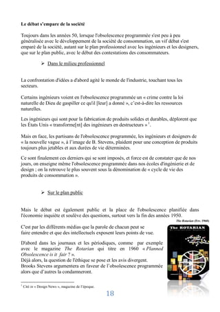 Le débat s’empare de la société

Toujours dans les années 50, lorsque l'obsolescence programmée s'est peu à peu
généralisée avec le développement de la société de consommation, un vif débat s'est
emparé de la société, autant sur le plan professionnel avec les ingénieurs et les designers,
que sur le plan public, avec le début des contestations des consommateurs.

                Dans le milieu professionnel


La confrontation d'idées a d'abord agité le monde de l'industrie, touchant tous les
secteurs.

Certains ingénieurs voient en l'obsolescence programmée un « crime contre la loi
naturelle de Dieu de gaspiller ce qu'il [leur] a donné », c’est-à-dire les ressources
naturelles.

Les ingénieurs qui sont pour la fabrication de produits solides et durables, déplorent que
les États Unis « transforme[nt] des ingénieurs en destructeurs » 1.

Mais en face, les partisans de l'obsolescence programmée, les ingénieurs et designers de
« la nouvelle vague », à l’image de B. Stevens, plaident pour une conception de produits
toujours plus jetables et aux durées de vie déterminées.

Ce sont finalement ces derniers qui se sont imposés, et force est de constater que de nos
jours, on enseigne même l'obsolescence programmée dans nos écoles d'ingénierie et de
design ; on la retrouve le plus souvent sous la dénomination de « cycle de vie des
produits de consommation ».


                Sur le plan public


Mais le débat est également public et la place de l'obsolescence planifiée dans
l'économie inquiète et soulève des questions, surtout vers la fin des années 1950.
                                                                                 The Rotarian (Fev. 1960)

C'est par les différents médias que la parole de chacun peut se
faire entendre et que des intellectuels exposent leurs points de vue.

D'abord dans les journaux et les périodiques, comme par exemple
avec le magazine The Rotarian qui titre en 1960 « Planned
Obsolescence is it fair ? ».
Déjà alors, la question de l'éthique se pose et les avis divergent.
Brooks Stevens argumentera en faveur de l’obsolescence programmée
alors que d’autres la condamneront.

1
    Cité in « Design News », magazine de l’époque.

                                                     18
 
