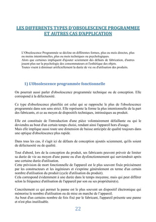 LES DIFFERENTS TYPES D’OBSOLESCENCE PROGRAMMEE
            ET AUTRES CAS D’APPLICATION


    L’Obsolescence Programmée se décline en différentes formes, plus ou mois directes, plus
    ou moins intentionnelles, plus ou mois techniques ou psychologiques.
    Alors que certaines impliquent d'ajouter sciemment des défauts de fabrication, d'autres
    jouent plus sur la psychologie des consommateurs et l'esthétique des objets.
    Toutes visent à diminuer artificiellement la durée de vie ou d'utilisation des produits.




      1) L’Obsolescence programmée fonctionnelle

On pourrait aussi parler d'obsolescence programmée technique ou de conception. Elle
correspond à la défectuosité.

Ce type d'obsolescence planifiée est celui qui se rapproche le plus de l'obsolescence
programmée dans son sens strict. Elle représente la forme la plus intentionnelle de la part
des fabricants, et ce au moyen de dispositifs techniques, intrinsèques au produit.

Elle est constituée de l'introduction d'une pièce volontairement défaillante ou qui le
deviendra au bout d'un certain temps choisi, rendant ainsi l'appareil hors d'usage.
Mais elle implique aussi toute une dimension de baisse anticipée de qualité toujours dans
une optique d'obsolescence plus rapide.

Dans tous les cas, il s'agit ici de défauts de conception ajoutés sciemment, qu'ils soient
de défectuosité ou de qualité.

Tout d'abord, lors de la conception du produit, ses fabricants peuvent prévoir de limiter
sa durée de vie au moyen d'une panne ou d'un dysfonctionnement qui surviendrait après
une certaine durée d'utilisation.
Cette prévision de mort fonctionnelle de l'appareil est le plus souvent fixée précisément
par les constructeurs et les ingénieurs et s'exprime généralement en terme d'un certain
nombre d'utilisation du produit (cycle d'utilisation du produit).
Cela correspond évidemment à une durée dans le temps moyenne, mais qui peut différer
selon la fréquence d'utilisation de l'appareil par son ou ses propriétaire(s).

Concrètement ce qui permet la panne est le plus souvent un dispositif électronique qui
mémorise le nombre d'utilisation ou de mise en marche de l’appareil.
Au bout d'un certains nombre de fois fixé par le fabricant, l'appareil présente une panne
et n'est plus inutilisable.

                                             22
 