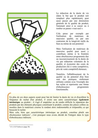 La réduction de la durée de vie
                                                   (dans le but que le produit soit
                                                   remplacé plus rapidement), peut
                                                   aussi passer par une diminution
                                                   générale de la qualité du produit,
                                                   l'amenant ainsi à se casser ou à
                                                   tomber en panne « tout seul ».

                                                   Cela passe par exemple par
                                                   l'utilisation de matériaux de
                                                   mauvaise qualité, ou par une
                                                   contrainte de la longévité réelle du
                                                   bien ou même de son potentiel.

                                                   Mais l'utilisation de matériaux de
                                                   mauvaise qualité peut aussi y
                                                   contribuer, même si la frontière
                                                   entre obsolescence programmée due
                                                   au raccourcissement de la durée de
                                                   vie par réduction volontaire de la
                                                   qualité, et économie des couts de
                                                   production (lié à vente compétitive,
                                                   prix de vente compétitif) demeure.

                                                   Toutefois, l'affaiblissement de la
                                                   qualité ou du potentiel d'un bien
                                                   sont des pratiques réellement
                                                   utilisées comme avec l'exemple des
                                                   bas nylon et représente une forme
                                                   d'obsolescence          programmée
                                                   fonctionnelle.


En plus de ces deux aspects ayant pour but de limiter la durée de vie et d'accélérer la
fréquence de rachat d'un produit, il existe une autre caractéristique également
intrinsèque au produit ; il s'agit d' empêcher ou de rendre difficile la réparation des
produits par des éléments physiques constituant le produit, comme des pièces collées ou
moulées dans le matériaux externe le rendant alors indémontable et irréparable, ce qui
bouscule le rachat.
Mais cela, bien que caractéristique intrinsèque au produit, constitue plutôt une
obsolescence indirecte 1 , c'est pourquoi nous avons décidé de l'intégrer dans le type
d'obsolescence indirecte.


1
    Cf. L’O.P Indirecte (page 30)

                                         23
 