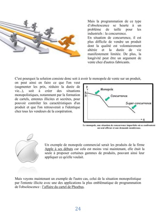 Mais la programmation de ce type
                                                    d’obsolescence se heurte à un
                                                    problème de taille pour les
                                                    industriels : la concurrence.
                                                    En situation de concurrence, il est
                                                    plus difficile de vendre un produit
                                                    dont la qualité est volontairement
                                                    altérée et la durée de vie
                                                    manifestement limitée. De plus, la
                                                    longévité peut être un argument de
                                                    vente chez d'autres fabricants.



C'est pourquoi la solution consiste donc soit à avoir le monopole de vente sur un produit,
on peut ainsi en faire ce que l'on veut
(augmenter les prix, réduire la durée de
vie...), soit à créer des situations
monopolistiques, notamment par la formation
de cartels, ententes illicites et secrètes, pour
pouvoir contrôler les caractéristiques d'un
produit et que l'on retrouverait a l'identique
chez tous les vendeurs de la coopération.


                                                Le monopole, une situation de concurrence imparfaite où se confrontent
                                                             un seul offreur et une demande nombreuse.




                     Un exemple de monopole commercial serait les produits de la firme
                     Apple à ses débuts car cela est moins vrai maintenant, elle était la
                     seule à proposer certaines gammes de produits, pouvant ainsi leur
                     appliquer ce qu'elle voulait.




Mais voyons maintenant un exemple de l'autre cas, celui de la situation monopolistique
par l'entente illicite avec une des applications la plus emblématique de programmation
de l'obsolescence : l’affaire du cartel de Phoebus.




                                          24
 
