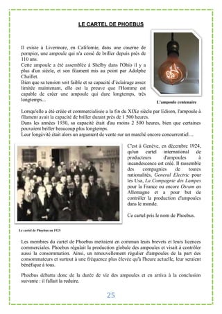 LE CARTEL DE PHOEBUS



 Il existe à Livermore, en Californie, dans une caserne de
 pompier, une ampoule qui n'a cessé de briller depuis prés de
 110 ans.
 Cette ampoule a été assemblée à Shelby dans l'Ohio il y a
 plus d'un siècle, et son filament mis au point par Adolphe
 Chaillet.
 Bien que sa tension soit faible et sa capacité d’éclairage assez
 limitée maintenant, elle est la preuve que l'Homme est
 capable de créer une ampoule qui dure longtemps, très
 longtemps...                                                        L'ampoule centenaire

 Lorsqu'elle a été créée et commercialisée a la fin du XIXe siècle par Edison, l'ampoule à
 filament avait la capacité de briller durant près de 1 500 heures.
 Dans les années 1930, sa capacité était d'au moins 2 500 heures, bien que certaines
 pouvaient briller beaucoup plus longtemps.
 Leur longévité était alors un argument de vente sur un marché encore concurrentiel…

                                                       C'est à Genève, en décembre 1924,
                                                       qu'un cartel international de
                                                       producteurs      d'ampoules         à
                                                       incandescence est créé. Il rassemble
                                                       des     compagnies     de      toutes
                                                       nationalités, General Electric pour
                                                       les Usa, La Compagnie des Lampes
                                                       pour la France ou encore Osram en
                                                       Allemagne et a pour but de
                                                       contrôler la production d'ampoules
                                                       dans le monde.

                                                       Ce cartel pris le nom de Phoebus.

Le cartel de Phoebus en 1925


 Les membres du cartel de Phoebus mettaient en commun leurs brevets et leurs licences
 commerciales. Phoebus régulait la production globale des ampoules et visait à contrôler
 aussi la consommation. Ainsi, un renouvellement régulier d'ampoules de la part des
 consommateurs et surtout à une fréquence plus élevée qu'à l'heure actuelle, leur seraient
 bénéfique à tous.

 Phoebus débattu donc de la durée de vie des ampoules et en arriva à la conclusion
 suivante : il fallait la reduire.


                                            25
 