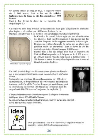 Un comité spécial est créé en 1925, il s'agit du comité
des 1 000 heures, dont le but est de réduire
techniquement la durée de vie des ampoules à 1 000
heures
C'est à dire diviser la durée de vie moyenne des
ampoules par 2,5.

Ce comité va alors faire pression sur les fabricants pour qu'ils conçoivent des ampoules
plus fragiles et n'excédant pas 1000 heures de durée de vie.
Des tests sont effectués et les modèles sont développés pour chaque entreprise.
                              Le Cartel et le comité étaient régis par une administration
                              très élaborée. Tout était très organisé et cela passait par des
                              contrôles fréquents et des rapports mensuels étaient exigés.
                              De plus, un système d'amende fut même mis en place pour
                              pénaliser toutes les entreprises dont la durée de vie des
                              ampoules produites dépassée encore 1 000 heures.
                              Bientôt dans la fin des années 1930 tout les membres du
                              Carte de Phoebus parvinrent à s'aligner sur les 1 000 heures ;
                              en 1940, ils avaient réussit à faire passer la durée de vie à 1
                              000 heures et toutes les ampoules disponibles sur le marché
                              étaient désormais bridées...
Schéma d'une ampoule de l'époque




En 1942, le cartel illégal est découvert et une plainte est déposée
par le gouvernement américain contre General Electric et d'autres
firmes.
Mais malgré un procès de 11 ans et la contrainte en 1953 à lever
leur restriction, la programmation de l'obsolescence des ampoules
instaurée par le Cartel De Phoebus demeura, et son influence peut
se sentir encore aujourd'hui. (des brevets de fabrication pour des
ampoules de 100 000 heures n’ont jamais été exploités…).

L'ampoule centenaire de Livermore a quant à elle pour le moment
brillé prés d'un 1 000 000 000 d'heures.
Son image est continuellement retransmise en direct sur un site internet.
Elle a déjà survécu à deux webcams.




                            Bien que symbole de l’idée et de l’innovation, l’ampoule a été une des
                            premières victimes de l’obsolescence programmée.


                                                   26
 