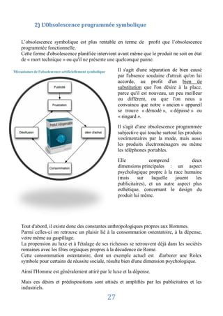 2) L’Obsolescence programmée symbolique


    L’obsolescence symbolique est plus rentable en terme de profit que l’obsolescence
    programmée fonctionnelle.
    Cette forme d'obsolescence planifiée intervient avant même que le produit ne soit en état
    de « mort technique » ou qu'il ne présente une quelconque panne.

Mécanismes de l'obsolescence artificiellement symbolique        Il s'agit d'une séparation de bien causé
                                                                par l'absence soudaine d'attrait qu'on lui
                                                                accorde, au profit d'un bien de
                                                                substitution que l'on désire à la place,
                                                                parce qu'il est nouveau, un peu meilleur
                                                                ou différent, ou que l'on nous a
                                                                convaincu que notre « ancien » appareil
                                                                se trouve « démodé », « dépassé » ou
                                                                « ringard ».

                                                                Il s'agit d'une obsolescence programmée
                                                                subjective qui touche surtout les produits
                                                                vestimentaires par la mode, mais aussi
                                                                les produits électroménagers ou même
                                                                les téléphones portables.

                                                                Elle            comprend           deux
                                                                dimensions principales : un aspect
                                                                psychologique propre à la race humaine
                                                                (mais     sur    laquelle  jouent    les
                                                                publicitaires), et un autre aspect plus
                                                                esthétique, concernant le design du
                                                                produit lui même.




    Tout d'abord, il existe donc des constantes anthropologiques propres aux Hommes.
    Parmi celles-ci on retrouve un plaisir lié à la consommation ostentatoire, à la dépense,
    voire même au gaspillage.
    La propension au luxe et à l'étalage de ses richesses se retrouvent déjà dans les sociétés
    romaines avec les fêtes orgiaques propres à la décadence de Rome.
    Cette consommation ostentatoire, dont un exemple actuel est d'arborer une Rolex
    symbole pour certains de réussite sociale, résulte bien d'une dimension psychologique.

    Ainsi l'Homme est généralement attiré par le luxe et la dépense.

    Mais ces désirs et prédispositions sont attisés et amplifiés par les publicitaires et les
    industriels.

                                                           27
 
