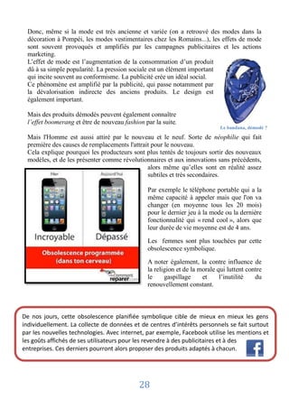 Donc, même si la mode est très ancienne et variée (on a retrouvé des modes dans la
 décoration à Pompéi, les modes vestimentaires chez les Romains...), les effets de mode
 sont souvent provoqués et amplifiés par les campagnes publicitaires et les actions
 marketing.
 L’effet de mode est l’augmentation de la consommation d’un produit
 dû à sa simple popularité. La pression sociale est un élément important
 qui incite souvent au conformisme. La publicité crée un idéal social.
 Ce phénomène est amplifié par la publicité, qui passe notamment par
 la dévalorisation indirecte des anciens produits. Le design est
 également important.

 Mais des produits démodés peuvent également connaître
 l’effet boomerang et être de nouveau fashion par la suite.
                                                                            Le bandana, démodé ?

 Mais l'Homme est aussi attiré par le nouveau et le neuf. Sorte de néophilie qui fait
 première des causes de remplacements l'attrait pour le nouveau.
 Cela explique pourquoi les producteurs sont plus tentés de toujours sortir des nouveaux
 modèles, et de les présenter comme révolutionnaires et aux innovations sans précédents,
                                              alors même qu’elles sont en réalité assez
                                              subtiles et très secondaires.

                                               Par exemple le téléphone portable qui a la
                                               même capacité à appeler mais que l'on va
                                               changer (en moyenne tous les 20 mois)
                                               pour le dernier jeu à la mode ou la dernière
                                               fonctionnalité qui « rend cool », alors que
                                               leur durée de vie moyenne est de 4 ans.

                                               Les femmes sont plus touchées par cette
                                               obsolescence symbolique.

                                               A noter également, la contre influence de
                                               la religion et de la morale qui luttent contre
                                               le     gaspillage     et     l’inutilité   du
                                               renouvellement constant.



De nos jours, cette obsolescence planifiée symbolique cible de mieux en mieux les gens
individuellement. La collecte de données et de centres d’intérêts personnels se fait surtout
par les nouvelles technologies. Avec internet, par exemple, Facebook utilise les mentions et
les goûts affichés de ses utilisateurs pour les revendre à des publicitaires et à des
entreprises. Ces derniers pourront alors proposer des produits adaptés à chacun.




                                            28
 