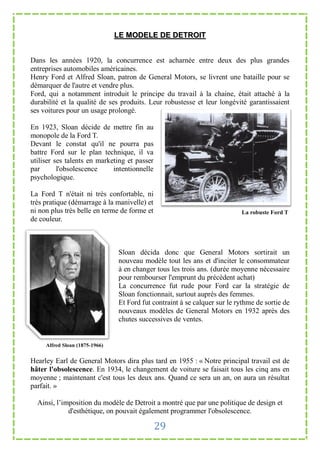 LE MODELE DE DETROIT


Dans les années 1920, la concurrence est acharnée entre deux des plus grandes
entreprises automobiles américaines.
Henry Ford et Alfred Sloan, patron de General Motors, se livrent une bataille pour se
démarquer de l'autre et vendre plus.
Ford, qui a notamment introduit le principe du travail à la chaine, était attaché à la
durabilité et la qualité de ses produits. Leur robustesse et leur longévité garantissaient
ses voitures pour un usage prolongé.

En 1923, Sloan décide de mettre fin au
monopole de la Ford T.
Devant le constat qu'il ne pourra pas
battre Ford sur le plan technique, il va
utiliser ses talents en marketing et passer
par       l'obsolescence     intentionnelle
psychologique.

La Ford T n'était ni très confortable, ni
très pratique (démarrage à la manivelle) et
ni non plus très belle en terme de forme et                                La robuste Ford T
de couleur.



                                Sloan décida donc que General Motors sortirait un
                                nouveau modèle tout les ans et d'inciter le consommateur
                                à en changer tous les trois ans. (durée moyenne nécessaire
                                pour rembourser l'emprunt du précèdent achat)
                                La concurrence fut rude pour Ford car la stratégie de
                                Sloan fonctionnait, surtout auprès des femmes.
                                Et Ford fut contraint à se calquer sur le rythme de sortie de
                                nouveaux modèles de General Motors en 1932 après des
                                chutes successives de ventes.


     Alfred Sloan (1875-1966)


Hearley Earl de General Motors dira plus tard en 1955 : « Notre principal travail est de
hâter l'obsolescence. En 1934, le changement de voiture se faisait tous les cinq ans en
moyenne ; maintenant c'est tous les deux ans. Quand ce sera un an, on aura un résultat
parfait. »

  Ainsi, l’imposition du modèle de Detroit a montré que par une politique de design et
             d'esthétique, on pouvait également programmer l'obsolescence.

                                              29
 