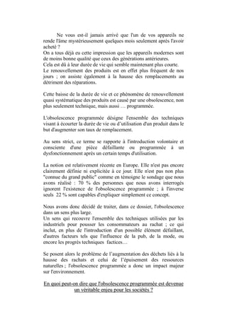 Ne vous est-il jamais arrivé que l'un de vos appareils ne
rende l'âme mystérieusement quelques mois seulement après l'avoir
acheté ?
On a tous déjà eu cette impression que les appareils modernes sont
de moins bonne qualité que ceux des générations antérieures.
Cela est dû à leur durée de vie qui semble maintenant plus courte.
Le renouvellement des produits est en effet plus fréquent de nos
jours ; on assiste également à la hausse des remplacements au
détriment des réparations.

Cette baisse de la durée de vie et ce phénomène de renouvellement
quasi systématique des produits est causé par une obsolescence, non
plus seulement technique, mais aussi … programmée.

L'obsolescence programmée désigne l'ensemble des techniques
visant à écourter la durée de vie ou d’utilisation d'un produit dans le
but d'augmenter son taux de remplacement.

Au sens strict, ce terme se rapporte à l'introduction volontaire et
consciente d'une pièce défaillante ou programmée à un
dysfonctionnement après un certain temps d'utilisation.

La notion est relativement récente en Europe. Elle n'est pas encore
clairement définie ni explicitée à ce jour. Elle n'est pas non plus
"connue du grand public" comme en témoigne le sondage que nous
avons réalisé : 70 % des personnes que nous avons interrogés
ignorent l'existence de l'obsolescence programmée ; à l'inverse
seuls 22 % sont capables d'expliquer simplement ce concept.

Nous avons donc décidé de traiter, dans ce dossier, l'obsolescence
dans un sens plus large.
Un sens qui recouvre l'ensemble des techniques utilisées par les
industriels pour pousser les consommateurs au rachat ; ce qui
inclut, en plus de l'introduction d'un possible élément défaillant,
d'autres facteurs tels que l'influence de la pub, de la mode, ou
encore les progrès techniques factices…

Se posent alors le problème de l’augmentation des déchets liés à la
hausse des rachats et celui de l’épuisement des ressources
naturelles ; l'obsolescence programmée a donc un impact majeur
sur l'environnement.

En quoi peut-on dire que l'obsolescence programmée est devenue
              un véritable enjeu pour les sociétés ?
                                  3
 