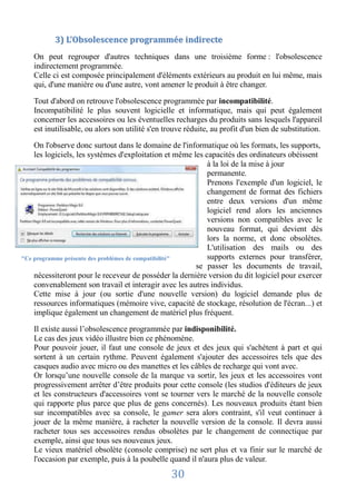 3) L’Obsolescence programmée indirecte
   On peut regrouper d'autres techniques dans une troisième forme : l'obsolescence
   indirectement programmée.
   Celle ci est composée principalement d'éléments extérieurs au produit en lui même, mais
   qui, d'une manière ou d'une autre, vont amener le produit à être changer.

   Tout d'abord on retrouve l'obsolescence programmée par incompatibilité.
   Incompatibilité le plus souvent logicielle et informatique, mais qui peut également
   concerner les accessoires ou les éventuelles recharges du produits sans lesquels l'appareil
   est inutilisable, ou alors son utilité s'en trouve réduite, au profit d'un bien de substitution.

    On l'observe donc surtout dans le domaine de l'informatique où les formats, les supports,
    les logiciels, les systèmes d'exploitation et même les capacités des ordinateurs obéissent
                                                            à la loi de la mise à jour
                                                            permanente.
                                                            Prenons l'exemple d'un logiciel, le
                                                            changement de format des fichiers
                                                            entre deux versions d'un même
                                                            logiciel rend alors les anciennes
                                                            versions non compatibles avec le
                                                            nouveau format, qui devient dès
                                                            lors la norme, et donc obsolètes.
                                                            L'utilisation des mails ou des
"Ce programme présente des problèmes de compatibilité"      supports externes pour transférer,
                                                        se passer les documents de travail,
    nécessiteront pour le receveur de posséder la dernière version du dit logiciel pour exercer
    convenablement son travail et interagir avec les autres individus.
    Cette mise à jour (ou sortie d'une nouvelle version) du logiciel demande plus de
    ressources informatiques (mémoire vive, capacité de stockage, résolution de l'écran...) et
    implique également un changement de matériel plus fréquent.

   Il existe aussi l’obsolescence programmée par indisponibilité.
   Le cas des jeux vidéo illustre bien ce phénomène.
   Pour pouvoir jouer, il faut une console de jeux et des jeux qui s'achètent à part et qui
   sortent à un certain rythme. Peuvent également s'ajouter des accessoires tels que des
   casques audio avec micro ou des manettes et les câbles de recharge qui vont avec.
   Or lorsqu’une nouvelle console de la marque va sortir, les jeux et les accessoires vont
   progressivement arrêter d’être produits pour cette console (les studios d'éditeurs de jeux
   et les constructeurs d'accessoires vont se tourner vers le marché de la nouvelle console
   qui rapporte plus parce que plus de gens concernés). Les nouveaux produits étant bien
   sur incompatibles avec sa console, le gamer sera alors contraint, s'il veut continuer à
   jouer de la même manière, à racheter la nouvelle version de la console. Il devra aussi
   racheter tous ses accessoires rendus obsolètes par le changement de connectique par
   exemple, ainsi que tous ses nouveaux jeux.
   Le vieux matériel obsolète (console comprise) ne sert plus et va finir sur le marché de
   l'occasion par exemple, puis à la poubelle quand il n'aura plus de valeur.

                                                30
 