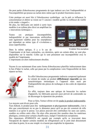 On peut parler d'obsolescence programmée de type indirect car c'est l’indisponibilité et
l'incompatibilité qui pousse au rachat alors même que le produit fonctionne encore.

Cette pratique est aussi liée à l'obsolescence symbolique car la pub va influencer le
consommateur et altérer sa vision sur l’« ancien » modèle qu'elle va s'efforcer de vieillir
et de rendre « ringard ».
De plus, les fabricants ont intérêt à sortir leurs
modèles à un rythme plus élevé en amplifiant les
« innovations techniques ».

Toutes     ces      pratiques  (incompatibilité,
indisponibilité et par innovations artificielles)
sont également valables pour les smartphones
qui répondent au même type d' « évolutions »,
assez superficielles.
                                                                    ‘Evolution’ d'un smartphone
Dans la même optique, il y a le cas de
l’imprimante et de leurs cartouches, ces dernières, après un certain délai, ne sont plus
disponibles sur le marché. Celles qui le sont présentent une incompatibilité avec le
modèle de l’imprimante.
L’imprimante est alors indirectement obsolète.


Voyons le cas maintenant d'une autre forme d'obsolescence planifiée indirectement dans
le but d’hâter le rachat, celle qui passe par la complication voire l'impossibilité de faire
réparer un bien.

                       En effet l'obsolescence programmée indirecte comprend également
                       la volonté de rendre un produit difficilement réparable par des
                       caractéristiques intrinsèques à l’appareil mais aussi par
                       l'indisponibilité des pièces de rechanges et des coûts de réparation
                       élevés.

                       En effet, toujours dans une optique de bousculer les rachats
                       d'appareils, les fabricants peuvent aussi prévoir de contraindre ou
                       de décourager la réparation des produits.

                         Pour ce faire, l'astuce ultime est de rendre le produit indémontable.
Les moyens sont divers pour cela.
Tout d'abord, le produit peut être techniquement et physiquement indémontable, c'est à
dire que concrètement on ne pas le démonter parce qu'il na pas été construit de telle
manière à ce qu'on le puisse. Les pièces peuvent être confondues les unes aux autres,
soudées ou collées entre elles. Ou alors elles peuvent être moulées dans les matériaux
plastiques, comme pour certains chauffe-eaux, malgré l’interdiction européenne.
Des réparateurs d'EMMAÜS ont signalé par exemple qu'ils se trouvaient dans
l'incapacité de réparer certains modèles de réfrigérateurs car le joint était directement
serti dans la porte, là ou une simple vis n'aurait pas empêchée la réparation.
                                            31
 