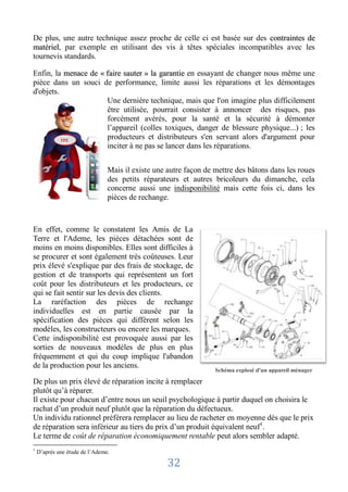 De plus, une autre technique assez proche de celle ci est basée sur des contraintes de
matériel, par exemple en utilisant des vis à têtes spéciales incompatibles avec les
tournevis standards.

Enfin, la menace de « faire sauter » la garantie en essayant de changer nous même une
pièce dans un souci de performance, limite aussi les réparations et les démontages
d'objets.
                      Une dernière technique, mais que l'on imagine plus difficilement
                      être utilisée, pourrait consister à annoncer des risques, pas
                      forcément avérés, pour la santé et la sécurité à démonter
                      l’appareil (colles toxiques, danger de blessure physique...) ; les
          TPE
                      producteurs et distributeurs s'en servant alors d'argument pour
                      inciter à ne pas se lancer dans les réparations.


                                Mais il existe une autre façon de mettre des bâtons dans les roues
                                des petits réparateurs et autres bricoleurs du dimanche, cela
                                concerne aussi une indisponibilité mais cette fois ci, dans les
                                pièces de rechange.



En effet, comme le constatent les Amis de La
Terre et l'Ademe, les pièces détachées sont de
moins en moins disponibles. Elles sont difficiles à
se procurer et sont également très coûteuses. Leur
prix élevé s'explique par des frais de stockage, de
gestion et de transports qui représentent un fort
coût pour les distributeurs et les producteurs, ce
qui se fait sentir sur les devis des clients.
La raréfaction des pièces de rechange
individuelles est en partie causée par la
spécification des pièces qui diffèrent selon les
modèles, les constructeurs ou encore les marques.
Cette indisponibilité est provoquée aussi par les
sorties de nouveaux modèles de plus en plus
fréquemment et qui du coup implique l'abandon
de la production pour les anciens.
                                                                  Schéma explosé d'un appareil ménager

De plus un prix élevé de réparation incite à remplacer
plutôt qu’à réparer.
Il existe pour chacun d’entre nous un seuil psychologique à partir duquel on choisira le
rachat d’un produit neuf plutôt que la réparation du défectueux.
Un individu rationnel préférera remplacer au lieu de racheter en moyenne dès que le prix
de réparation sera inférieur au tiers du prix d’un produit équivalent neuf1.
Le terme de coût de réparation économiquement rentable peut alors sembler adapté.
1
    D’après une étude de l’Ademe.

                                                   32
 