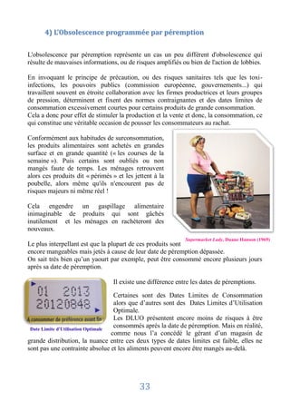 4) L’Obsolescence programmée par péremption


L'obsolescence par péremption représente un cas un peu différent d'obsolescence qui
résulte de mauvaises informations, ou de risques amplifiés ou bien de l'action de lobbies.

En invoquant le principe de précaution, ou des risques sanitaires tels que les toxi-
infections, les pouvoirs publics (commission européenne, gouvernements...) qui
travaillent souvent en étroite collaboration avec les firmes productrices et leurs groupes
de pression, déterminent et fixent des normes contraignantes et des dates limites de
consommation excessivement courtes pour certains produits de grande consommation.
Cela a donc pour effet de stimuler la production et la vente et donc, la consommation, ce
qui constitue une véritable occasion de pousser les consommateurs au rachat.

Conformément aux habitudes de surconsommation,
les produits alimentaires sont achetés en grandes
surface et en grande quantité (« les courses de la
semaine »). Puis certains sont oubliés ou non
mangés faute de temps. Les ménages retrouvent
alors ces produits dit « périmés » et les jettent à la
poubelle, alors même qu'ils n'encourent pas de
risques majeurs ni même réel !

Cela engendre un gaspillage alimentaire
inimaginable de produits qui sont gâchés
inutilement et les ménages en rachèteront des
nouveaux.
                                                             Supermarket Lady, Duane Hanson (1969)
Le plus interpellant est que la plupart de ces produits sont
encore mangeables mais jetés à cause de leur date de péremption dépassée.
On sait très bien qu’un yaourt par exemple, peut être consommé encore plusieurs jours
après sa date de péremption.

                                 Il existe une différence entre les dates de péremptions.

                                     Certaines sont des Dates Limites de Consommation
                                     alors que d’autres sont des Dates Limites d’Utilisation
                                     Optimale.
                                     Les DLUO présentent encore moins de risques à être
 Date Limite d'Utilisation Optimale
                                     consommés après la date de péremption. Mais en réalité,
                                    comme nous l’a concédé le gérant d’un magasin de
grande distribution, la nuance entre ces deux types de dates limites est faible, elles ne
sont pas une contrainte absolue et les aliments peuvent encore être mangés au-delà.




                                            33
 