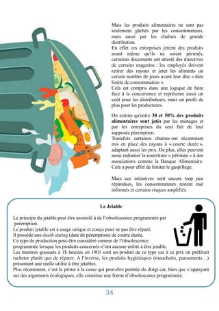 Mais les produits alimentaires ne sont pas
                                                seulement gâchés par les consommateurs,
                                                mais aussi par les chaînes de grande
                                                distribution.
                                                En effet ces entreprises jettent des produits
                                                avant même qu'ils ne soient périmés,
                                                certaines documents ont attesté des directives
                                                de certains magasins : les employés doivent
                                                retirer des rayons et jeter les aliments un
                                                certain nombre de jours avant leur dite « date
                                                limite de consommation ».
                                                Cela est compris dans une logique de faire
                                                face à la concurrence et représente aussi un
                                                coût pour les distributeurs, mais un profit de
                                                plus pour les producteurs.

                                                On estime qu'entre 30 et 50% des produits
                                                alimentaires sont jetés par les ménages et
                                                par les entreprises du seul fait de leur
                                                supposée péremption.
                                                Toutefois certaines chaines ont récemment
                                                mis en place des rayons à « courte durée »,
                                                adaptant aussi les prix. De plus, elles peuvent
                                                aussi redonner la nourriture « périmée » à des
                                                associations comme la Banque Alimentaire.
                                                Cela a pour effet de limiter le gaspillage.

                                                Mais ces initiatives sont encore trop peu
                                                répandues, les consommateurs restent mal
                                                informés et certains risques amplifiés.


                                           Le Jetable

Le principe du jetable peut être assimilé à de l’obsolescence programmée par
 péremption. produits alimentaires ne sont pas seulement gâchés par les
    Mais les
Le produit jetable estmais aussi par les chaînespour ne pasdistribution.
    consommateurs, à usage unique et conçu de grande être réparé.
Il possède une death dating (date de péremption) de courte durée. ne soient
    En effet ces entreprises jettent des produits avant même qu'ils
Ce type de production peut-être considéré comme de l’obsolescence certains
    périmés, certaines documents ont attesté des directives de
programmée lorsque les produits concernés n’ontrayons etutilité à être jetable.
    magasins : les employés doivent retirer des aucune jeter les aliments
Les un certain nombre à 1$ lancées en 1901 sont un limite dede ce type car à». prix on préférait
     montres goussets de jours avant leur dite « date produit consommation ce
racheter plutôt que de réparer. logique de faire face à la hygiéniques (mouchoirs, pansements…)
    Cela est compris dans une A l’inverse, les produits concurrence et représente aussi un
présentent uneles distributeurs, mais un profit de plus pour les producteurs.
    coût pour réelle utilité à être jetables.
Plus récemment, c’est la prime à la casse qui peut-être pointée du doigt car, bien que s’appuyant
sur des arguments écologiques, elledes produits alimentaires sont jetés par les ménages et
    On estime qu'entre 30 et 50% constitue une forme d’obsolescence programmée.
    par les entreprises du seul fait de leur supposée péremption.

                                             34
 