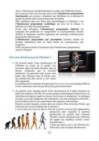 Ainsi, l’obsolescence programmée peut se cacher sous différentes formes.
     On la retrouve dans son sens plus strict avec l’obsolescence programmée
     fonctionnelle qui consiste à introduire une défaillance ou à diminuer la
     qualité du produit dans le but de bousculer les rachats.
     Mais également dans une forme plus psychologique et esthétique, c’est
     l’obsolescence programmée symbolique qui joue sur le design, la
     publicité et le désir du consommateur.
     Forme plus détournée, l’obsolescence programmée indirecte est
     composée des problèmes de compatibilité et d’indisponibilité. Rendre
     difficile la réparation constitue également une technique d’obsolescence
     programmée indirectement.
     L’obsolescence programmée par péremption concerne surtout les
     produits alimentaires dont les dates limites de consommation sont
     exagérées.
     Enfin, on pourrait parler d’un dernier type d’obsolescence programmée,
     celle de l’Homme.


Vers une obsolescence de l’Homme ?

   On pourrait parler d’une obsolescence de
    l’Homme au niveau de la société. Les
    personnes âgées devenant obsolètes dans le
    travail, remplacées par la nouvelle
    génération. Les personnes plus jeunes sont
    jugées plus efficaces dans le travail, avec
    une productivité plus élevée et une valeur
    plus importante.
    Le problème de la recherche d’emploi pour les seniors est à notre époque difficile
    et leurs embauches motivées par des primes gouvernementales.

   On pourrait aussi imaginer parler d’une obsolescence de l’espèce humaine au
    profit des machines. En effet, les récents progrès technologiques donnent lieu à la
    substitution du facteur capital au facteur travail pour la production. La robotique
    est basée sur un développement des ordinateurs et de leur intelligence artificielle ;
    la loi de Moore prévoit une augmentation des capacités informatiques.
    Pourrait-on alors imaginer, comme dans ces certains films de science fiction, que
    l’Homme sera un jour remplacé par la machine ?
    C’est en tout cas ce qui est déjà en train de se passer au niveau des organisations
                                           productives dans lesquelles la machine
                                           (productivité du capital) rend l’Homme
                                           obsolète. Certains désignent cette infériorité
                                           par rapport aux machines comme « honte
                                           prométhéenne ».
                                           A noter que dans ce cas, c’est l’Homme lui-
                                           même qui a créé sa propre obsolescence.

                                         35
 