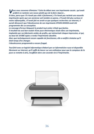 V     ous vous souvenez d’Antoine ? Celui du début avec son imprimante cassée ; qui avait
      préféré en racheter une neuve plutôt que de la faire réparer…
Et bien, parce que s’il n’avait pas cédé si facilement, s’il n’avait pas racheté une nouvelle
imprimante après que son ancienne soit tombée en panne, s’il avait été plus curieux et
moins influençable, s’il avait fait ne serait-ce que quelques recherches sur internet, il
aurait découvert que l’obsolescence de son imprimante EPSON DX4450 avait été
programmée dès sa conception.
Le message d’erreur bloquant le produit tout entier n’était que factice.
Il résultait du seul bon vouloir d’une puce électronique située dans son imprimante,
implantée par ses fabricants avides de profits, qui mémorisait chaque impression, et qui,
au bout de 18 000 copies a rendu l’imprimante obsolète.
Alors que techniquement encore capable de fonctionner, elle a notifié à Antoine qu’il
était temps d’en changer.
L’obsolescence programmée a encore frappé.

Tout finit avec un logiciel informatique élaboré par un informaticien russe et disponible
librement sur internet, qu’il suffit de lancer sur son ordinateur pour que le compteur de la
puce se remette à zéro, insufflant alors une seconde vie à l’imprimante.




                                            36
 