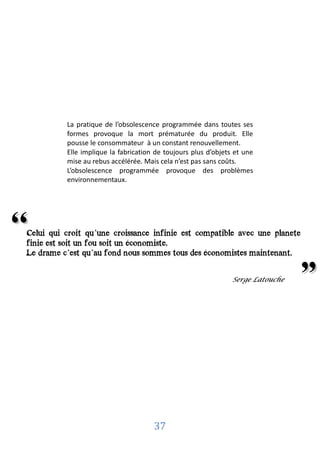 La pratique de l’obsolescence programmée dans toutes ses
           formes provoque la mort prématurée du produit. Elle
           pousse le consommateur à un constant renouvellement.
           Elle implique la fabrication de toujours plus d’objets et une
           mise au rebus accélérée. Mais cela n’est pas sans coûts.
           L’obsolescence programmée provoque des problèmes
           environnementaux.




‘‘
 Celui qui croit qu’une croissance infinie est compatible avec une planete
 finie est soit un fou soit un économiste.
  Serge Latouche
 Le drame c’est qu’au fond nous sommes tous des économistes maintenant.


                                                                 Serge Latouche
                                                                                  "


                                       37
 