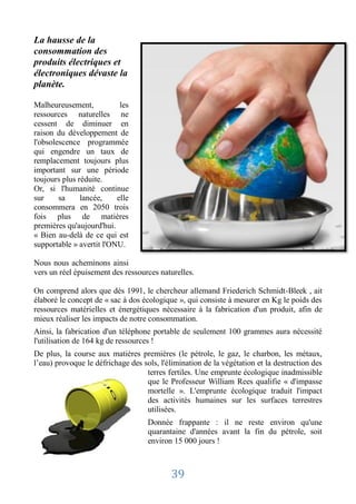 La hausse de la
consommation des
produits électriques et
électroniques dévaste la
planète.

Malheureusement,           les
ressources naturelles ne
cessent de diminuer en
raison du développement de
l'obsolescence programmée
qui engendre un taux de
remplacement toujours plus
important sur une période
toujours plus réduite.
Or, si l'humanité continue
sur     sa     lancée,    elle
consommera en 2050 trois
fois plus de matières
premières qu'aujourd'hui.
« Bien au-delà de ce qui est
supportable » avertit l'ONU.

Nous nous acheminons ainsi
vers un réel épuisement des ressources naturelles.

On comprend alors que dès 1991, le chercheur allemand Friederich Schmidt-Bleek , ait
élaboré le concept de « sac à dos écologique », qui consiste à mesurer en Kg le poids des
ressources matérielles et énergétiques nécessaire à la fabrication d'un produit, afin de
mieux réaliser les impacts de notre consommation.
Ainsi, la fabrication d'un téléphone portable de seulement 100 grammes aura nécessité
l'utilisation de 164 kg de ressources !
De plus, la course aux matières premières (le pétrole, le gaz, le charbon, les métaux,
l’eau) provoque le défrichage des sols, l'élimination de la végétation et la destruction des
                                   terres fertiles. Une emprunte écologique inadmissible
                                   que le Professeur William Rees qualifie « d'impasse
                                   mortelle ». L'emprunte écologique traduit l'impact
                                   des activités humaines sur les surfaces terrestres
                                   utilisées.
                                    Donnée frappante : il ne reste environ qu'une
                                    quarantaine d'années avant la fin du pétrole, soit
                                    environ 15 000 jours !



                                           39
 