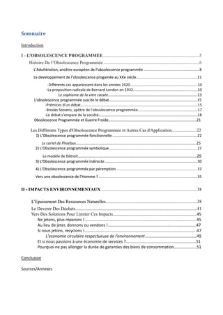 Sommaire

Introduction

I - L’OBSOLESCENCE PROGRAMMEE ..................................................................................... 5
     Histoire De l’Obsolescence Programmée ..................................................................................... 6
        L’Adultération, ancêtre européen de l’obsolescence programmée ..................................................... 8
        Le developpement de l’obsolescence progamée au XXe siècle .......................................................... 21
                -Différents cas apparaissent dans les années 1920…………………………………………………….……….10
               -La proposition radicale de Bernard London en 1932…………………………………………………….…….10
                       Le sophisme de la vitre cassée………………………………………………………………………………….13
        L'obsolescence programmée suscite le débat…………………………………………………………………………………15
              -Prémices d'un débat…………………………………………………………………………………………..……………….15
              -Brooks Stevens, apôtre de l'obsolescence programmée………………………………………………………17
              -Le débat s'empare de la société…………………………………………………………………………………………..18
        Obsolescence Programmée et Guerre Froide…………………………………………………………………………………21

      Les Différents Types d'Obsolescence Programmée et Autres Cas d'Application……………….…..22
         1) L’Obsolescence programmée fonctionnelle ................................................................................. 22
             Le cartel de Phoebus……………………………………………………………………………………………………………….25
         2) L’Obsolescence programmée symbolique .................................................................................... 27
              Le modèle de Détroit……….……………………………………………………………………………………………29
         3) L’Obsolescence programmée indirecte ........................................................................................ 30
         4) L’Obsolescence programmée par péremption ............................................................................. 33
         Vers une obsolescence de l’Homme ? .............................................................................................. 35


II - IMPACTS ENVIRONNEMENTAUX ..................................................................................... 38

      L’Epuisement Des Ressources Naturelles................................................................................. 38
      Le Devenir Des Déchets……………………………………………………………………………………………..…………………41
      Vers Des Solutions Pour Limiter Ces Impacts………………………………………………………………………45
         Ne jetons, plus réparons !...................................................................................................45
         Au lieu de jeter, donnons ou vendons !..............................................................................47
         Si nous jetons, recyclons !...................................................................................................47
               L'economie circulaire respectueuse de l'environnement………………………………..…………49
         Et si nous passions à une économie de services ?..............................................................51
         Pourquoi ne pas allonger la durée de garanties des biens de consommation………………….51

Conclusion

Sources/Annexes




                                                                   4
 