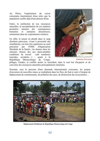 Au Pérou, l'exploitation du cuivre
consomme énormément d'eau alors que la
population souffre déjà d'une pénurie d'eau.

Outre, la raréfaction de nos ressources
naturelles, la surexploitation de ces matières
premières entraine des conséquences
humaines et sanitaires désastreuses,
notamment dans les exploitations minières.

En effet, la teneur en plomb dans le sang
d'enfants péruviens, vivant à proximité des
installations, est trois fois supérieure au seuil
préconisé      par      l'OMS      (Organisation
Mondiale de la Santé) ; les drames dans les
minerais chinois dus aux épouvantables
conditions de travail           sont nombreux
(suicides, accidents…) ; quant à la
République Démocratique du Congo,                                    Habitante Péruvienne
pillages, fraudes, et conflits armés se succèdent, dans le seul but d'acquérir et de
convoiter des ressources naturelles principalement minérales.

Pourtant, sous la pression d'une demande internationale croissante, les projets
d'ouverture de nouvelles mines se multiplient dans les Pays du Sud et sont à l'origine de
déplacement de communautés, de pollution des eaux, de destruction des écosystèmes…




               Déplacement d'habitants de République Démocratique du Congo




                                            40
 