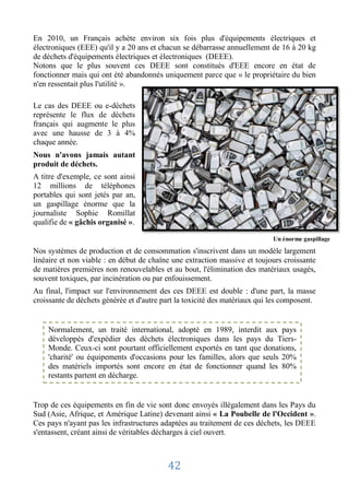 En 2010, un Français achète environ six fois plus d'équipements électriques et
électroniques (EEE) qu'il y a 20 ans et chacun se débarrasse annuellement de 16 à 20 kg
de déchets d'équipements électriques et électroniques (DEEE).
Notons que le plus souvent ces DEEE sont constitués d'EEE encore en état de
fonctionner mais qui ont été abandonnés uniquement parce que « le propriétaire du bien
n'en ressentait plus l'utilité ».

Le cas des DEEE ou e-déchets
représente le flux de déchets
français qui augmente le plus
avec une hausse de 3 à 4%
chaque année.
Nous n'avons jamais autant
produit de déchets.
A titre d'exemple, ce sont ainsi
12 millions de téléphones
portables qui sont jetés par an,
un gaspillage énorme que la
journaliste Sophie Romillat
qualifie de « gâchis organisé ».

                                                                            Un énorme gaspillage

Nos systèmes de production et de consommation s'inscrivent dans un modèle largement
linéaire et non viable : en début de chaîne une extraction massive et toujours croissante
de matières premières non renouvelables et au bout, l'élimination des matériaux usagés,
souvent toxiques, par incinération ou par enfouissement.
Au final, l'impact sur l'environnement des ces DEEE est double : d'une part, la masse
croissante de déchets générée et d'autre part la toxicité des matériaux qui les composent.


    Normalement, un traité international, adopté en 1989, interdit aux pays
    développés d'expédier des déchets électroniques dans les pays du Tiers-
    Monde. Ceux-ci sont pourtant officiellement exportés en tant que donations,
    'charité' ou équipements d'occasions pour les familles, alors que seuls 20%
    des matériels importés sont encore en état de fonctionner quand les 80%
    restants partent en décharge.


Trop de ces équipements en fin de vie sont donc envoyés illégalement dans les Pays du
Sud (Asie, Afrique, et Amérique Latine) devenant ainsi « La Poubelle de l'Occident ».
Ces pays n'ayant pas les infrastructures adaptées au traitement de ces déchets, les DEEE
s'entassent, créant ainsi de véritables décharges à ciel ouvert.



                                          42
 