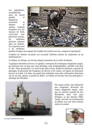Les populations,
       accomplissant
       alors un travail
       pénible           et
       dangereux,
       n'excluant        ni
       femmes            ni
       enfants, viennent
       récupérer, avec les
       moyens du bord,
       c'est-à-dire sans
       protection aucune,
       les       matériaux
       précieux contenus
       dans ces déchets.
       Ils s'exposent ainsi
       à de nombreux
       produits toxiques provoquant des troubles du système nerveux, sanguin et reproductif.
       Combien de femmes enceintes ont accouché d'enfants atteints de syndromes ou de
       malformations !
       Le Ghana, en Afrique, est une des plaques tournantes de ce trafic de déchets.
       A quelques kilomètres d'Accra, la capitale, s'entassent des montagnes d'appareils usagés,
       qui finissent leur vie dans une vaste décharge, celle d'Agbogbloshie, véritable ville dans
       la ville. Alors qu'autrefois, il y avait là une jolie rivière, attirant les pêcheurs, entourée de
       pâturages où paissaient des troupeaux de chèvres et de vaches, cet espace est désormais
       devenu invivable. Les bêtes ont gardé leurs habitudes mais elles s'alimentent désormais
       sur un sol noir, gluant, et jonché de débris. Le Ghana est devenu l'une des principale e-
       décharge de l'Occident.


                                                                  Par cargos entiers, des industriels
                                                                  peu scrupuleux déversent des
                                                                  tonnes d'appareils usagés, alors
                                                                  que ces derniers auraient du être
                                                                  démantelés dans leur pays
                                                                  d'origine, ce que dénonce Mike
                                                                  Anane, activiste environnemental
                                                                  au Ghana, avec qui nous sommes
                                                                  entrés en contact.




Un cargo à destination du Ghana


                                                     43                                     Mike ANANE
 