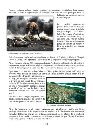 Fumées toxiques, métaux lourds, invasions de plastiques, ces déchets électroniques
 polluent les sols et représentent un véritable problème de santé publique pour les
                                                       habitants qui survivent sur ces
                                                       terrains vagues.


                                                                  Des     bandes     d'adolescents
                                                                  passent leurs journées dans une
                                                                  épaisse fumée noire, à inhaler
                                                                  des gaz toxiques. Leur travail :
                                                                  brûler le contenu d'ordinateurs
                                                                  arrivés par bateaux d'Europe et
                                                                  des États-Unis, pour en extraire
                                                                  le cuivre. Une tâche harassante
                                                                  payée un salaire de misère et
                                                                  bien sûr exécutée sans aucune
                                                                  protection.

Un Ghanéen cherche quelques grammes de cuivre…

 Et le Ghana n'est pas la seule destination de la planète : le Nigéria, le Bénin, le Sénégal,
 l'Inde, la Chine... font également l'objet de ce trafic illégal qui ne cesse de prospérer.
 Ainsi, alors que plus de 500 conteneurs chargés d'ordinateurs, de postes de télévision et
 de portables usagés arrivent au Nigéria chaque mois, « trois fois sur quatre, le soi-disant
 matériel électronique d'occasion expédié consiste en des déchets inutilisables ».
 Egalement, il ne faut pas oublier Guiyu, en Chine, qui est la plus grande e-décharge du
 monde ! Avec environ un million de tonnes de DEEE expédiés chaque année, elle est
 surnommée le « Cimetière électronique ».
 A Guiyu, les villageois tentent de vivre de
 la rivière, de son eau et de ses poissons,
 mais ces 10 dernières années, l'eau a pris
 un goût si 'désagréable' que les politiques
 'conseillent' de ne pas la boire. Mais
 comment survivre sans l'eau, ce liquide
 vital ?
 L'industrie électronique engendre donc
 des pollutions telles celles du plomb et du
 mercure qui polluent les sols et les eaux.
                                                  1Le "Cimetière électronique" de Guiyu
 Ainsi, la consommation de masse, provoquée par l'obsolescence rapide des biens,
 participe directement à la surproduction de déchets et à l'épuisement des ressources
 naturelles. Elle est de plus en plus critiquée, notamment par les adeptes de la « sobriété
 heureuse ». Leur credo : consommer modérément et moins, ne pas faire de la richesse
 infinie une ligne de conduite, et aller a l'essentiel.

                                                 44
 