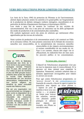 VERS DES SOLUTIONS POUR LIMITER CES IMPACTS


     Les Amis de la Terre, ONG de protection de l'Homme et de l'environnement,
     alertent depuis plusieurs années les autorités et le grand public sur l'augmentation
     de la production de déchets ménagers (ordures ménagères, encombrants) et en
     particulier de déchets d'équipements électriques et électroniques (DEEE).
     Leur étude a pour but de montrer les 'coulisses' de nos sociétés de
     surconsommation. Elle vise à une prise de conscience sur les défis qu'imposent
     des modes de production et de consommation plus soutenables.
     Elle souhaite également ouvrir des pistes de solutions qui mériteraient d'être
     approfondies par des travaux de recherche.

     Notre système de production et de consommation actuel a été construit sur l'idée
     de la croissance infinie. Or, nous prenons conscience de la finitude des ressources
     naturelles non renouvelables, de la surexploitation des ressources naturelles
                                        renouvelables et des impacts environnementaux
                                        et sociaux considérables de nos modes de vie.
                                        Face à ces constats, chacun doit réagir vite et
                                        efficacement, les industriels bien sûr mais aussi
                                        les pouvoirs publics et les consommateurs.


Créée en 1970, la fédération                       Ne jetons plus, réparons !
internationale des Amis de la
Terre forme le plus grand réseau       L'objectif de l'obsolescence programmée n'est pas
écologiste mondial. Présente           du tout la réparation mais le renouvellement. Et le
dans 72 pays, elle compte plus         parcours est donc jalonné pour empêcher la
d'un million et demi de membres        réparation. Néanmoins, certaines solutions dans ce
et plus de 5000 groupes locaux,
présents dans toutes les régions
                                       domaine apparaissent envisageables pour réduire
du monde. Cette fédération             les déchets du monde.
internationale est une structure       Pour agir contre l'obsolescence programmée, ce
démocratique, indépendante de          'turnover forcené', le site commentreparer.com
tout pouvoir religieux, qui            fourmille de conseils « Ouvrir le capot et aspirer les
bénéficie du statut consultatif
auprès des Nations unies.              poussières pour réparer un écran plasma »,
                                       « réparer un joint de
Elle est une organisation non          machine à laver avec une
gouvernementale qui s'engage à
lutter contre la dégradation de la
                                       rustine »…, et propose
planète et contre le partage           un forum pour trouver
inéquitable     des     ressources     des solutions, renvoie
naturelles, et à préserver la          vers plusieurs guides
diversité écologique, sociale et       pratiques et adresses
culturelle. Ils militent pour une      pour      réparer,     par
transition vers des sociétés plus      exemple, son iPhone ou
soutenables.                           son micro-onde.

                                            45
 