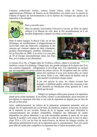Certaines collectivités locales, comme Grand Nancy, celles de l'Aisne, les
       agglomérations d'Orléans, de Rennes ou de Montpellier, ont réalisé avec le soutien de
       l'Ademe (l’Agence de l'environnement et de la maîtrise de l’énergie) des guides de la
       réparation et du réemploi.


                                    Paris y travaille aussi.
                                    Dans la capitale, l'association Vélorution a ouvert, en 2010, un atelier
                                    collectif à la Maison du vélo, dans le IVe arrondissement où il est
                                    possible d'apprendre à réparer soi-même sa bicyclette.


       Dans la même logique, le Repair Café, est un lieu
       d'échanges, de sensibilisation, et d'apprentissage de
       savoir-faire entre des bénévoles compétents et des
       citoyens qui viennent réparer un objet (vêtements,
       produits électroménagers, meubles, ordinateurs…).
       Né au Pays-Bas en 2009, il en existe à ce jour plus
       de 30 en Europe (essentiellement situés aux Pays
       Bas, un à Londres et un à Bruxelles).
                                                                                                    Repair Café
       Le réseau Envie De, à Trappes dans les Yvelines, collecte, répare et revend des
       machines vouées à la décharge. Chaque jour, une grande enseigne de la région leur livre
       une centaine d'appareils : réfrigérateurs et lave-linge usés. Ces réparations ne seraient
       pas envisageables s'il devait acheter des pièces neuves. Ils récupèrent ainsi les vieilles
                                       pièces des machines et avec trois d'entre-elles, en créent
                                       une neuve. Grâce à eux, 1000 tonnes de déchets sont de
                                       cette manière revalorisées chaque année.
                                                  Il est vrai qu'avec la crise, les clients revoient leur
                                                  préjugés, et préfèrent parfois acheter des occasions à des
                                                  tarifs attractifs (et bénéficiant d'une garantie de 2 ans)
                                                  plutôt que du neuf.
Point vente des appareils rénovés
                                         Malgré ces quelques efforts pour pousser à la réparation
       plutôt qu'au rachat immédiat, il est estimé, comme vu précédemment, qu'en moyenne on
       privilégiera la réparation d'un bien si son coût de réparation ne dépasse pas un tiers du
       prix de ce bien neuf.
       Ainsi, malheureusement, les métiers de la réparation, notamment artisanale, sont en
       danger. Or, ils représentent des savoir-faire, de nombreux emplois, et des pans en entiers
       de la mémoire de nos sociétés. Partant de là, la logique serait donc d'interdire la
       commercialisation des produits irréparables, d'imposer aux fabricants de rendre
       disponibles les pièces détachées à un coût raisonnable pendant la durée de vie pour
       laquelle le produit a été conçu, de réduire les coûts de réparation par la mise en place
       d'une TVA a 5,5% sur les frais de main-d’œuvre, de baisser les charges sociales, de
       défiscaliser partiellement le prix de la réparation pour le consommateur. Tout ceci aurait
       pour effet de rendre plus compétitive la réparation face à l'achat de produits neufs.
                                                               46
 