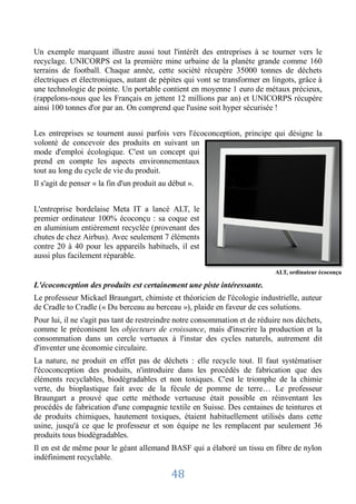 Un exemple marquant illustre aussi tout l'intérêt des entreprises à se tourner vers le
recyclage. UNICORPS est la première mine urbaine de la planète grande comme 160
terrains de football. Chaque année, cette société récupère 35000 tonnes de déchets
électriques et électroniques, autant de pépites qui vont se transformer en lingots, grâce à
une technologie de pointe. Un portable contient en moyenne 1 euro de métaux précieux,
(rappelons-nous que les Français en jettent 12 millions par an) et UNICORPS récupère
ainsi 100 tonnes d'or par an. On comprend que l'usine soit hyper sécurisée !


Les entreprises se tournent aussi parfois vers l'écoconception, principe qui désigne la
volonté de concevoir des produits en suivant un
mode d'emploi écologique. C'est un concept qui
prend en compte les aspects environnementaux
tout au long du cycle de vie du produit.
Il s'agit de penser « la fin d'un produit au début ».


L'entreprise bordelaise Meta IT a lancé ALT, le
premier ordinateur 100% écoconçu : sa coque est
en aluminium entièrement recyclée (provenant des
chutes de chez Airbus). Avec seulement 7 éléments
contre 20 à 40 pour les appareils habituels, il est
aussi plus facilement réparable.
                                                                             ALT, ordinateur écoconçu

L'écoconception des produits est certainement une piste intéressante.
Le professeur Mickael Braungart, chimiste et théoricien de l'écologie industrielle, auteur
de Cradle to Cradle (« Du berceau au berceau »), plaide en faveur de ces solutions.
Pour lui, il ne s'agit pas tant de restreindre notre consommation et de réduire nos déchets,
comme le préconisent les objecteurs de croissance, mais d'inscrire la production et la
consommation dans un cercle vertueux à l'instar des cycles naturels, autrement dit
d'inventer une économie circulaire.
La nature, ne produit en effet pas de déchets : elle recycle tout. Il faut systématiser
l'écoconception des produits, n'introduire dans les procédés de fabrication que des
éléments recyclables, biodégradables et non toxiques. C'est le triomphe de la chimie
verte, du bioplastique fait avec de la fécule de pomme de terre… Le professeur
Braungart a prouvé que cette méthode vertueuse était possible en réinventant les
procédés de fabrication d'une compagnie textile en Suisse. Des centaines de teintures et
de produits chimiques, hautement toxiques, étaient habituellement utilisés dans cette
usine, jusqu'à ce que le professeur et son équipe ne les remplacent par seulement 36
produits tous biodégradables.
Il en est de même pour le géant allemand BASF qui a élaboré un tissu en fibre de nylon
indéfiniment recyclable.

                                             48
 