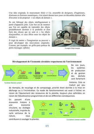 Une idée originale, le mouvement Make it Up, ensemble de designers, d'ingénieurs,
      d'artisans et d'artistes numériques, s'est réunit durant trois jours en décembre dernier afin
      d'inventer et de proposer « ses objets de demain ».

      Ils ont fabriqué des objets intelligemment à
      partir d'appareils jetés. Leur but est de montrer
      que l'on est capable de reprendre des objets
      préalablement destinés à la poubelle et d'en
      faire des choses qui ne sont ni « les objets
      d'aujourd'hui, ni ceux d'hier mais les objets de
      demain ».
      Il s'agit de mettre « l'imagination au pouvoir »
      pour développer des innovations originales.
      Comme, par exemple, un grille-pain porteur de
      petits messages. (photo)                                            Exemple d'objet imaginé




          Développement de l’économie circulaire respectueuse de l’environnement
                                                                                   De nos jours,
                                                                                   les systèmes
                                                                                   de production
                                                                                   et de gestion
                                                                                   des    déchets
                                                                                   sont fortement
Système linéaire actuel                                                linéaires. Cela se
                                                                       traduit par peu
      de réemploi, de recyclage et de compostage, priorité étant donnée à la mise en
      décharge ou à l'incinération. Ce mode de fonctionnement est voué à l'échec en
      raison de l'épuisement des ressources de la planète, toujours plus sollicitées en
      raison de l’obsolescence programmée et de ces différentes conséquences.
      En     passant      d'une
      économie linéaire à
      une             économie
      circulaire, ou écologie
      industrielle, inspirée du
      cycle vertueux de la
      nature,              nous
      contribuons à soulager la planète.                                    La nature comme modèle


                                                  49
 