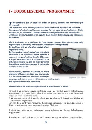 I - L’OBSOLESCENCE PROGRAMMEE


T   out commence par un objet qui tombe en panne, prenons une imprimante par
    exemple.
Une imprimante cesse donc de fonctionner lors d'une banale impression de documents.
Accompagné d’un bruit inquiétant, un message d'erreur apparait sur l'ordinateur : ‘Main-
tenance Call’, lui disant que "certaines pièces de son imprimante ne fonctionnent plus".
Le message d'erreur propose de se reporter à son manuel d'utilisateur puis à son Service
Après Vente.

Dès le lendemain, le propriétaire de l'imprimante, consulte donc son SAV pour faire
diagnostiquer le problème, dans le but de faire réparer son imprimante.
On lui dit que cela va nécessiter un devis d'une
vingtaine d'euros.
Après expertise, on lui répond que les pièces
nécessaires à la réparation seront difficiles à
trouver et que ça lui coûtera dans les 150 euros.
A ce prix là de réparation, il ferait mieux d'en
racheter une neuve vu qu'il en existe certaines
de meilleure qualité vendues pour le même prix
ou même moins chères.

Notre individu, appelons le Antoine, se laisse
gentiment séduire en se disant que pour ce prix
là il pourrait profiter des nombreux avantages
                                                                          L'imprimante Epson d'Antoine
que proposent les nouveaux modèles, comme une impression
plus rapide ou encore plus silencieuse.

Il décide donc de racheter une imprimante et se débarrasse de la vieille...

Et c'est à ce moment précis qu'Antoine perd son combat contre l’obsolescence
programmée. Un combat inégal, dont il n'a même pas conscience et dont l'issue était
fixée bien avant son premier achat.
À ce moment précis où il rachète plutôt que de réparer, il devient une victime de
l’obsolescence programmée.
Car rien de ce qu'il vient d'arriver ne laisse place au hasard. Tout était régi depuis le
début par une obsolescence programmée par des fabricants.

Il s'agit d'un reflet de ce phénomène encore méconnu en Europe, l'obsolescence
programmée.

Lumière sur ce mécanisme secret situé au cœur de nos sociétés de consommation.

                                            5
 
