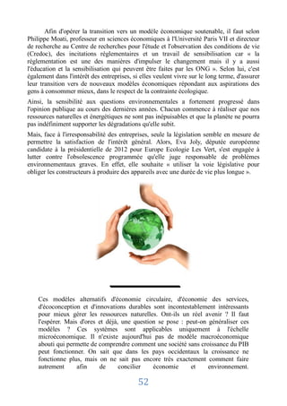 Afin d'opérer la transition vers un modèle économique soutenable, il faut selon
Philippe Moati, professeur en sciences économiques à l'Université Paris VII et directeur
de recherche au Centre de recherches pour l'étude et l'observation des conditions de vie
(Credoc), des incitations réglementaires et un travail de sensibilisation car « la
réglementation est une des manières d'impulser le changement mais il y a aussi
l'éducation et la sensibilisation qui peuvent être faites par les ONG ». Selon lui, c'est
également dans l'intérêt des entreprises, si elles veulent vivre sur le long terme, d'assurer
leur transition vers de nouveaux modèles économiques répondant aux aspirations des
gens à consommer mieux, dans le respect de la contrainte écologique.
Ainsi, la sensibilité aux questions environnementales a fortement progressé dans
l'opinion publique au cours des dernières années. Chacun commence à réaliser que nos
ressources naturelles et énergétiques ne sont pas inépuisables et que la planète ne pourra
pas indéfiniment supporter les dégradations qu'elle subit.
Mais, face à l'irresponsabilité des entreprises, seule la législation semble en mesure de
permettre la satisfaction de l'intérêt général. Alors, Eva Joly, députée européenne
candidate à la présidentielle de 2012 pour Europe Ecologie Les Vert, s'est engagée à
lutter contre l'obsolescence programmée qu'elle juge responsable de problèmes
environnementaux graves. En effet, elle souhaite « utiliser la voie législative pour
obliger les constructeurs à produire des appareils avec une durée de vie plus longue ».




    Ces modèles alternatifs d'économie circulaire, d'économie des services,
    d'écoconception et d'innovations durables sont incontestablement intéressants
    pour mieux gérer les ressources naturelles. Ont-ils un réel avenir ? Il faut
    l'espérer. Mais d'ores et déjà, une question se pose : peut-on généraliser ces
    modèles ? Ces systèmes sont applicables uniquement à l'échelle
    microéconomique. Il n'existe aujourd'hui pas de modèle macroéconomique
    abouti qui permette de comprendre comment une société sans croissance du PIB
    peut fonctionner. On sait que dans les pays occidentaux la croissance ne
    fonctionne plus, mais on ne sait pas encore très exactement comment faire
    autrement      afin    de      concilier   économie     et     environnement.

                                            52
 