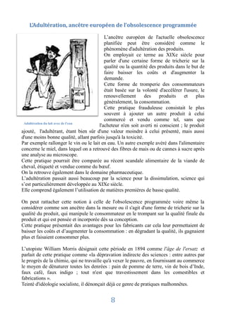 L’Adultération, ancêtre européen de l’obsolescence programmée

                                          L’ancêtre européen de l'actuelle obsolescence
                                          planifiée peut être considéré comme le
                                          phénomène d'adultération des produits.
                                          On employait ce terme au XIXe siècle pour
                                          parler d'une certaine forme de tricherie sur la
                                          qualité ou la quantité des produits dans le but de
                                          faire baisser les coûts et d'augmenter la
                                          demande.
                                          Cette forme de tromperie des consommateurs
                                          était basée sur la volonté d'accélérer l'usure, le
                                          renouvellement       des    produits    et    plus
                                          généralement, la consommation.
                                          Cette pratique frauduleuse consistait le plus
                                          souvent à ajouter un autre produit à celui
                                          commercé et vendu comme tel, sans que
 Adultération du lait avec de l’eau
                                       l'acheteur n'en soit averti ni conscient ; le produit
ajouté, l'adultérant, étant bien sûr d'une valeur moindre à celui présenté, mais aussi
d'une moins bonne qualité, allant parfois jusqu'à la toxicité.
Par exemple rallonger le vin ou le lait en eau. Un autre exemple avéré dans l'alimentaire
concerne le miel, dans lequel on a retrouvé des fibres de mais ou de cannes à sucre après
une analyse au microscope.
Cette pratique pourrait être comparée au récent scandale alimentaire de la viande de
cheval, étiqueté et vendue comme du bœuf.
On la retrouve également dans le domaine pharmaceutique.
L’adultération passait aussi beaucoup par la science pour la dissimulation, science qui
s’est particulièrement développée au XIXe siècle.
Elle comprend également l’utilisation de matières premières de basse qualité.

On peut rattacher cette notion à celle de l'obsolescence programmée voire même la
considérer comme son ancêtre dans la mesure ou il s'agit d'une forme de tricherie sur la
qualité du produit, qui manipule le consommateur en le trompant sur la qualité finale du
produit et qui est pensée et incorporée dès sa conception.
Cette pratique présentait des avantages pour les fabricants car cela leur permettaient de
baisser les coûts et d’augmenter la consommation : en dégradant la qualité, ils gagnaient
plus et faisaient consommer plus.

L’utopiste William Morris désignait cette période en 1894 comme l'âge de l'ersatz et
parlait de cette pratique comme «la dépravation indirecte des sciences : entre autres par
le progrès de la chimie, qui ne travaille qu'à vexer le pauvre, en fournissant au commerce
le moyen de dénaturer toutes les denrées : pain de pomme de terre, vin de bois d’Inde,
faux café, faux indigo ; tout n'est que travestissement dans les comestibles et
fabrications ».
Teinté d'idéologie socialiste, il dénonçait déjà ce genre de pratiques malhonnêtes.


                                            8
 