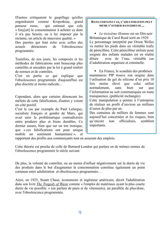 D'autres critiquaient le gaspillage qu'elles
engendraient comme Kropotkine, grand                DANS CERTAINS CAS, L’ADULTERATION PEUT
penseur russe,        qui estimait que cela             MEME S’AVERER DANGEREUSE…
« forç[ait] le consommateur à acheter ce dont
il n'a pas besoin, ou à lui imposer par la              Le troisième Homme est un film noir
réclame, un article de mauvaise qualité. »         Britannique de Carol Reed sorti en 1929.
Des paroles qui font écho avec celles des          Le personnage interprété par Orson Welles
actuels     détracteurs   de    l'obsolescence     va mettre les pieds dans un véritable trafic
programmée.                                        de pénicilline. Cette pénicilline utilisée pour
                                                   soignée des enfants malades est en réalité
Toutefois, de nos jours, les composés et les       diluée     avec de l’eau, véritable cas
méthodes de fabrications sont beaucoup plus        d’adultération organisée et criminelle.
contrôlés et encadrés par la loi à grand renfort
de normes et de contrôles.                              En France, le scandale des prothèses
C'est en partie ce qui explique que                mammaires PIP trouve son origine dans
l'obsolescence programmée d'aujourd'hui est        l’utilisation de gel de silicone d’un prix 10
plus discrète et moins radicale...                 fois moins élevé que celui utilisé
                                                   normalement,       sans     bien   sur    que
                                                   l’information ne soit communiquée en toute
Cependant, alors que certains dénoncent les        transparence. (publicité inchangée)
méfaits de cette falsification, d'autres y voient  Cette manipulation a permis à l’entreprise
un côté positif.                                   de réaliser un profit d’environ un millions
C'est le cas par exemple de Paul Lafargue,         d’euros de plus par an.
socialiste français et gendre de Marx, qui         Des centaines de milliers de femmes sont
avait saisi la problématique contradictoire        aujourd’hui concernées et les risques, bien
entre produire plus et biens durables. Ce          qu’encore non officialisés, semblent
dernier assure, bien que sur un ton ironique,      importants.
que « ces falsifications ont pour unique
mobile un sentiment humanitaire », et
rapportent des profits aux commerçants tout en assurant des emplois.

Cette théorie est proche de celle de Bernard London qui parlera en de mêmes termes de
l'obsolescence programmée le siècle suivant.


De plus, la volonté de contrôler, ou au moins d'influer négativement sur la durée de vie
des produits dans le but d'augmenter la consommation constitue également un point
commun entre adultération et obsolescence programmée…

Ainsi, en 1925, Stuart Chase, économiste et ingénieur américain, décrit l'adultération
dans son livre The Tragedy of Waste comme « l'emploi de matériaux ayant la plus courte
durée de vie possible. » (en parlant de pneu et de vêtements), un parallèle de plus/donc,
avec l'obsolescence programmée.




                                            9
 
