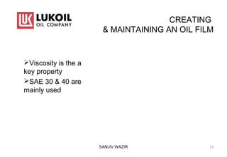 CREATING
& MAINTAINING AN OIL FILM
Viscosity is the a
key property
SAE 30 & 40 are
mainly used
SANJIV WAZIR 13
 