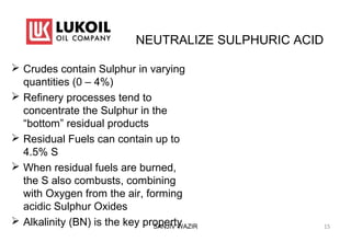 NEUTRALIZE SULPHURIC ACID
 Crudes contain Sulphur in varying
quantities (0 – 4%)
 Refinery processes tend to
concentrate the Sulphur in the
“bottom” residual products
 Residual Fuels can contain up to
4.5% S
 When residual fuels are burned,
the S also combusts, combining
with Oxygen from the air, forming
acidic Sulphur Oxides
 Alkalinity (BN) is the key propertySANJIV WAZIR 15
 