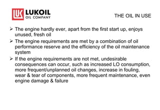 THE OIL IN USE
 The engine hardly ever, apart from the first start up, enjoys
unused, fresh oil
 The engine requirements are met by a combination of oil
performance reserve and the efficiency of the oil maintenance
system
 If the engine requirements are not met, undesirable
consequences can occur, such as increased LO consumption,
more frequent/unplanned oil changes, increase in fouling,
wear & tear of components, more frequent maintenance, even
engine damage & failure
 