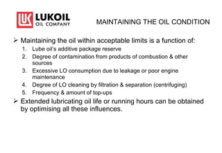 MAINTAINING THE OIL CONDITION
 Maintaining the oil within acceptable limits is a function of:
1. Lube oil’s additive package reserve
2. Degree of contamination from products of combustion & other
sources
3. Excessive LO consumption due to leakage or poor engine
maintenance
4. Degree of LO cleaning by filtration & separation (centrifuging)
5. Frequency & amount of top-ups
 Extended lubricating oil life or running hours can be obtained
by optimising all these influences.
 